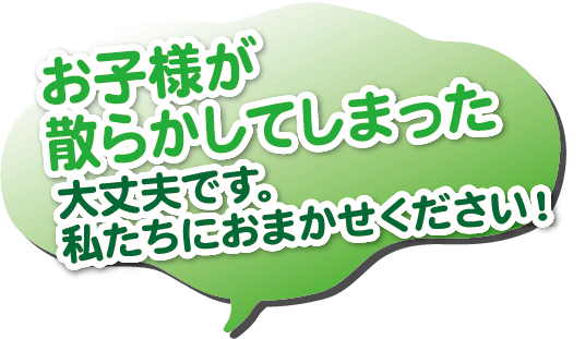 お子様が散らかしてしまった。大丈夫です。私たちにおまかせください！