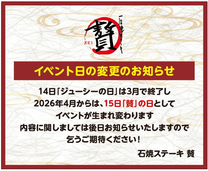 14日「ジューシーの日」は3月で終了し2026年4月からは、15日「贅」の日としてイベントが生まれ変わります。
内容に関しましては後日お知らせいたしますので乞うご期待ください!
石焼ステーキ 贅