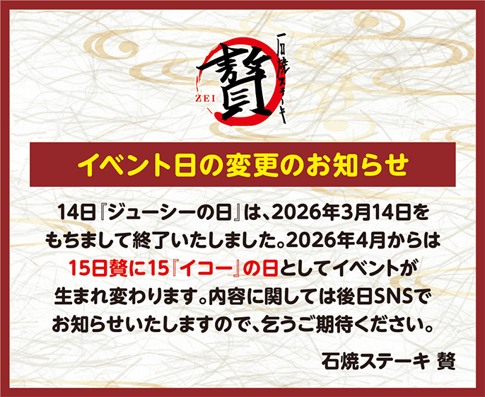 イベント日の変更のお知らせ
14日「ジューシーの日』は、2026年3月14日をもちまして終了いたしました。2026年4月からは15日贅に15「イコー」の日としてイベントが生まれ変わります。内容に関しては後日SNSでお知らせいたしますので、乞うご期待ください。
石焼ステーキ 贅