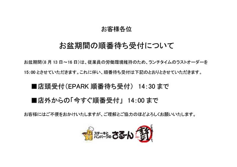 お盆期間（8 月13 日～16 日）は、従業員の労働環境維持のため、ランチタイムのラストオーダーを
15：00 とさせていただきます。これに伴い、順番待ち受付は下記のとおりとさせていただきます。
■店頭受付（EPARK 順番待ち受付） 14：30 まで
■店外からの「今すぐ順番受付」 14：00 まで